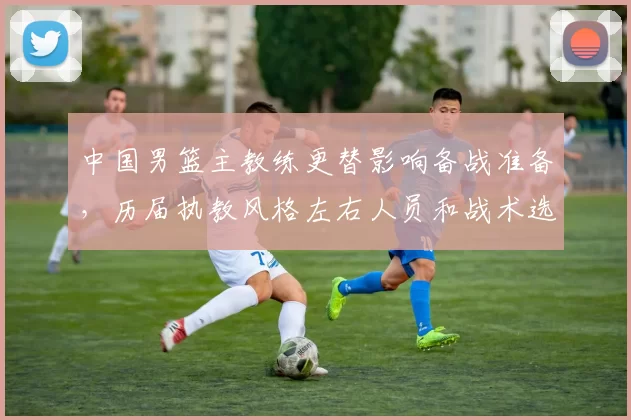 中国男篮主教练更替影响备战准备，历届执教风格左右人员和战术选择