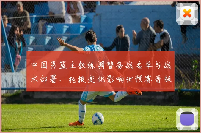 中国男篮主教练调整备战名单与战术部署，轮换变化影响世预赛晋级前景