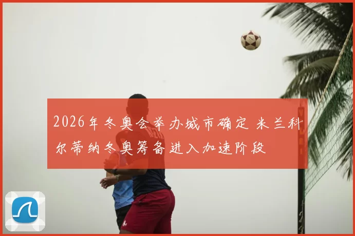 2026年冬奥会举办城市确定 米兰科尔蒂纳冬奥筹备进入加速阶段