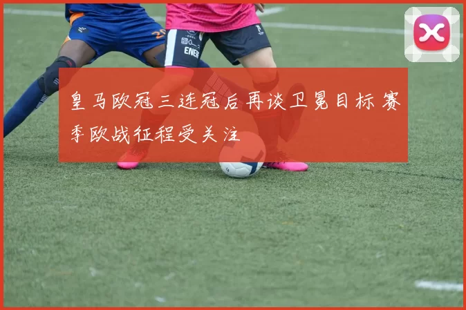皇马欧冠三连冠后再谈卫冕目标 赛季欧战征程受关注