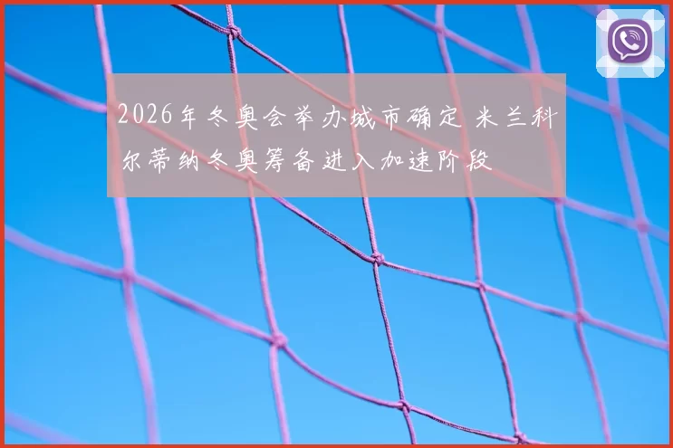 2026年冬奥会举办城市确定 米兰科尔蒂纳冬奥筹备进入加速阶段