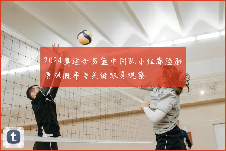 2024奥运会男篮中国队小组赛险胜晋级概率与关键球员观察