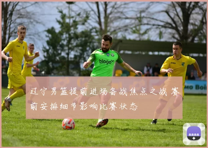 辽宁男篮提前进场备战焦点之战 赛前安排细节影响比赛状态