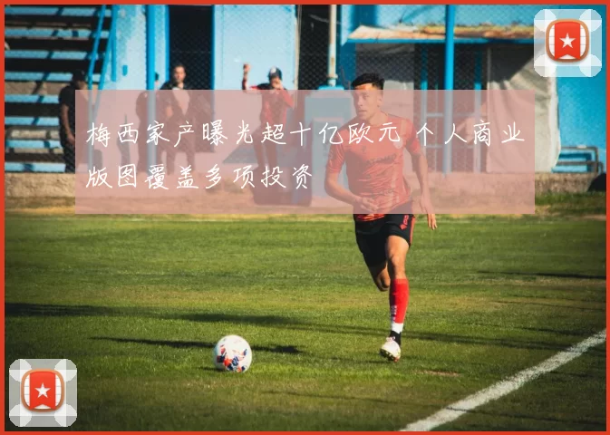梅西家产曝光超十亿欧元 个人商业版图覆盖多项投资