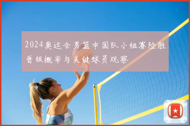 2024奥运会男篮中国队小组赛险胜晋级概率与关键球员观察