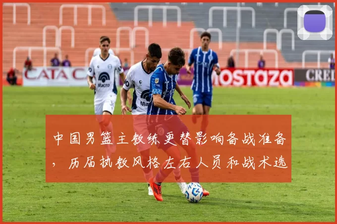 中国男篮主教练更替影响备战准备，历届执教风格左右人员和战术选择