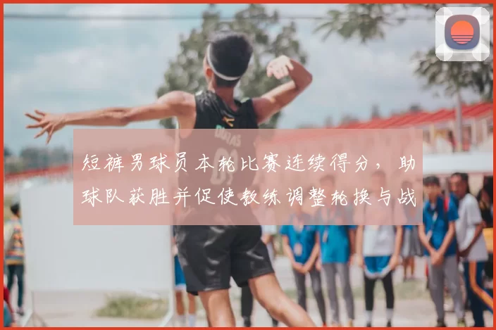 短裤男球员本轮比赛连续得分，助球队获胜并促使教练调整轮换与战术