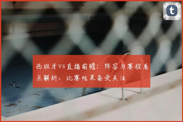 西班牙vs直播前瞻：阵容与赛程看点解析，比赛结果备受关注
