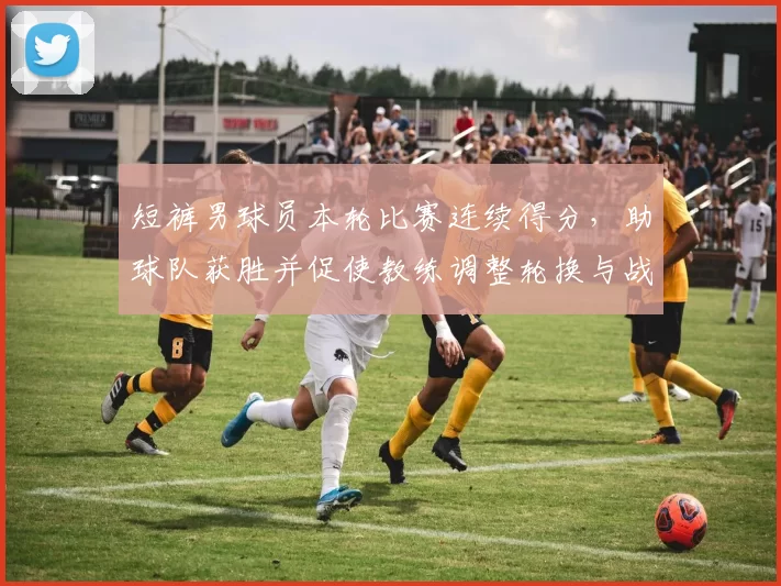 短裤男球员本轮比赛连续得分，助球队获胜并促使教练调整轮换与战术