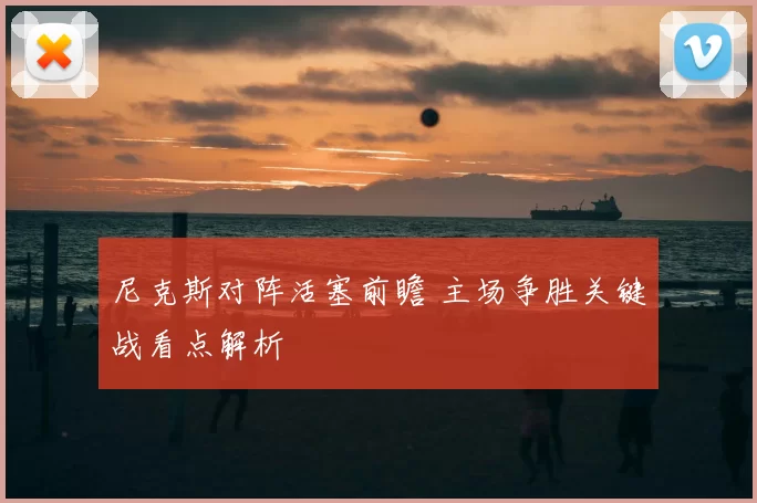 尼克斯对阵活塞前瞻 主场争胜关键战看点解析