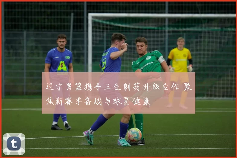 辽宁男篮携手三生制药升级合作 聚焦新赛季备战与球员健康