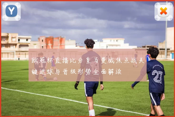 欧冠杯直播比分皇马曼城焦点战关键进球与晋级形势全面解读