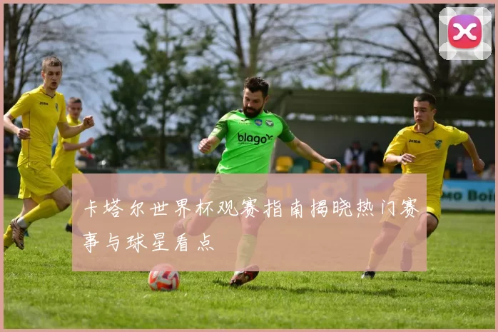 卡塔尔世界杯观赛指南揭晓热门赛事与球星看点