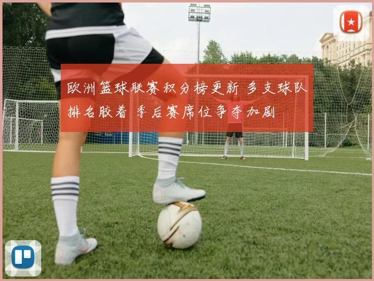 欧洲篮球联赛积分榜更新 多支球队排名胶着 季后赛席位争夺加剧