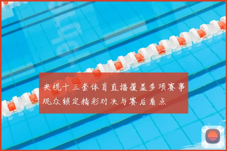 央视十三套体育直播覆盖多项赛事观众锁定精彩对决与赛后看点