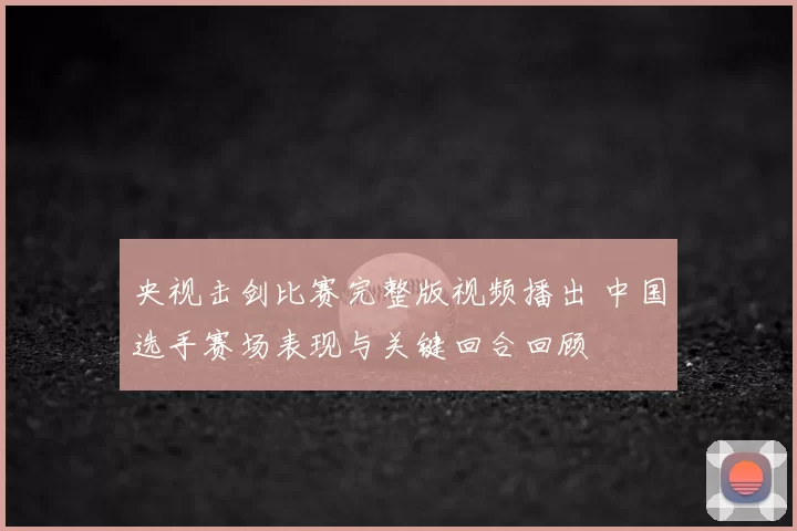 央视击剑比赛完整版视频播出 中国选手赛场表现与关键回合回顾