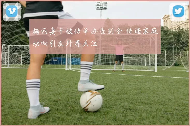 梅西妻子被传举办告别会 传递家庭动向引发外界关注