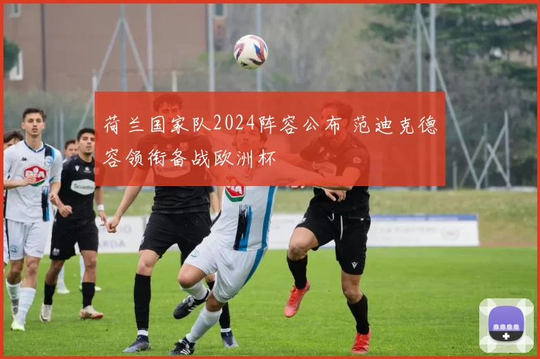 荷兰国家队2024阵容公布 范迪克德容领衔备战欧洲杯