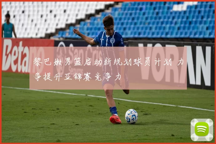 黎巴嫩男篮启动新规划球员计划 力争提升亚锦赛竞争力