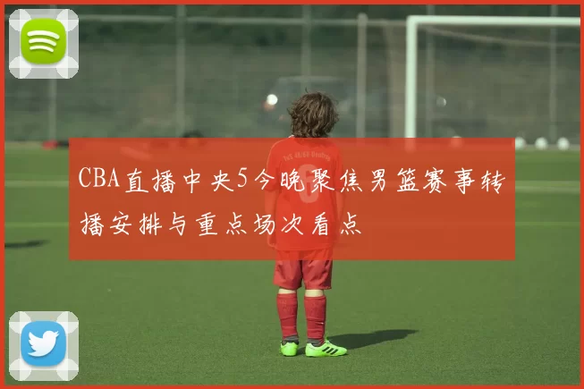 CBA直播中央5今晚聚焦男篮赛事转播安排与重点场次看点