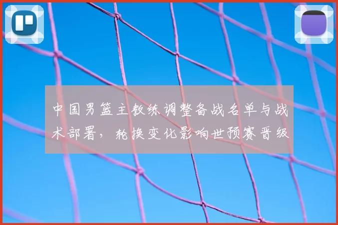 中国男篮主教练调整备战名单与战术部署，轮换变化影响世预赛晋级前景