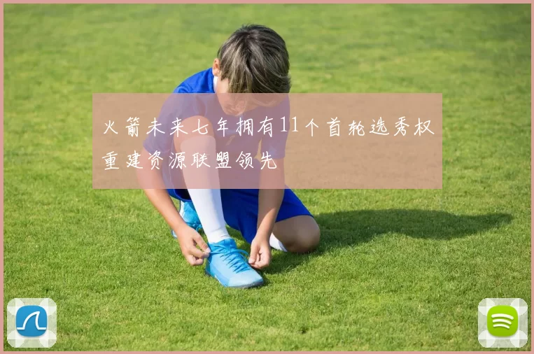 火箭未来七年拥有11个首轮选秀权重建资源联盟领先