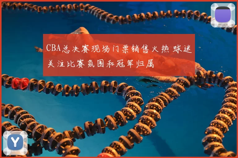 CBA总决赛现场门票销售火热 球迷关注比赛氛围和冠军归属
