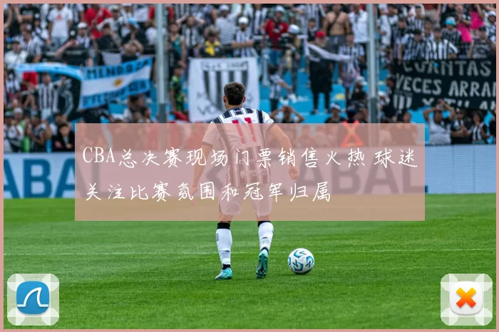 CBA总决赛现场门票销售火热 球迷关注比赛氛围和冠军归属