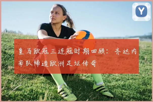 皇马欧冠三连冠时期回顾：齐达内率队缔造欧洲足坛传奇