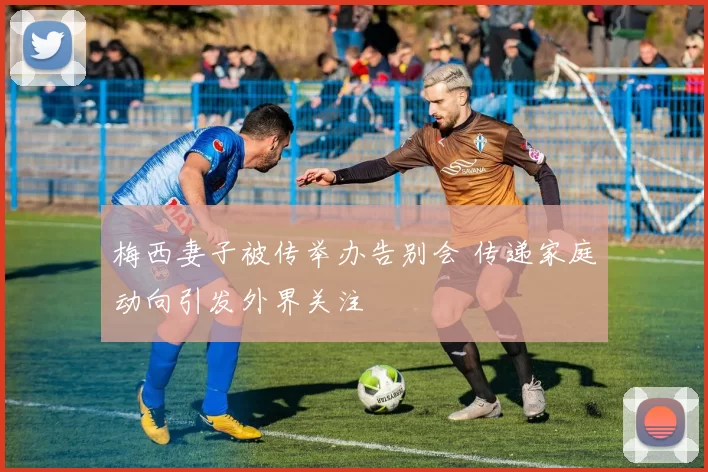 梅西妻子被传举办告别会 传递家庭动向引发外界关注
