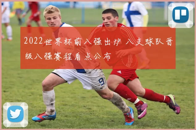 2022世界杯前八强出炉 八支球队晋级八强赛程看点公布