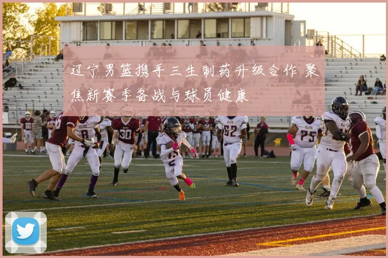 辽宁男篮携手三生制药升级合作 聚焦新赛季备战与球员健康