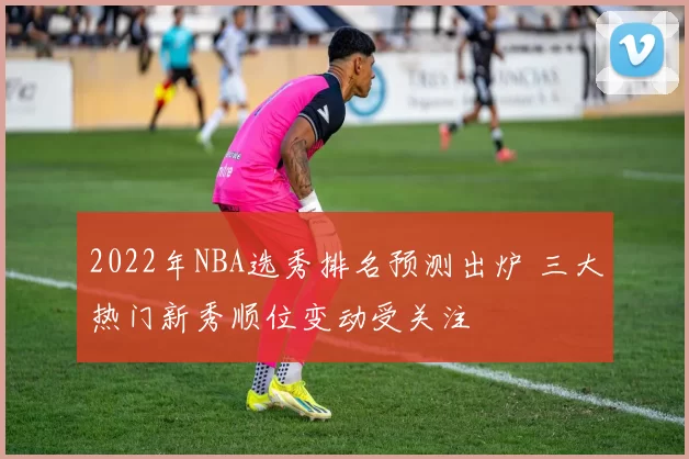 2022年NBA选秀排名预测出炉 三大热门新秀顺位变动受关注