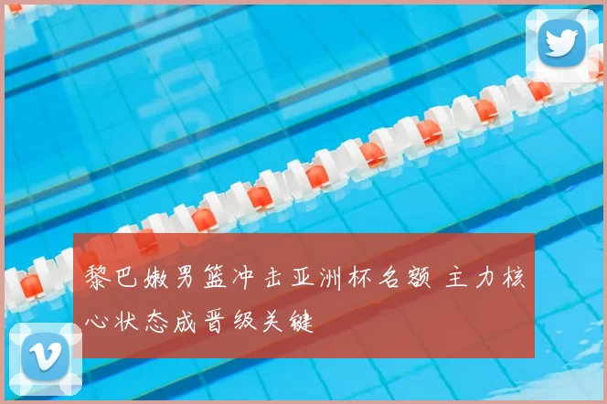 黎巴嫩男篮冲击亚洲杯名额 主力核心状态成晋级关键