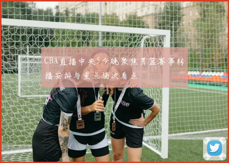 CBA直播中央5今晚聚焦男篮赛事转播安排与重点场次看点
