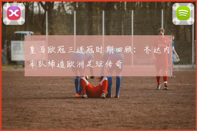 皇马欧冠三连冠时期回顾：齐达内率队缔造欧洲足坛传奇