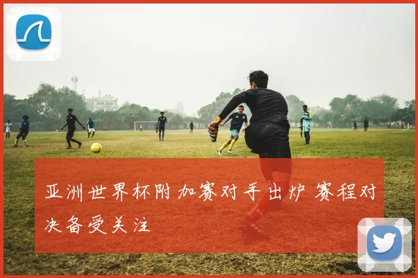 亚洲世界杯附加赛对手出炉 赛程对决备受关注