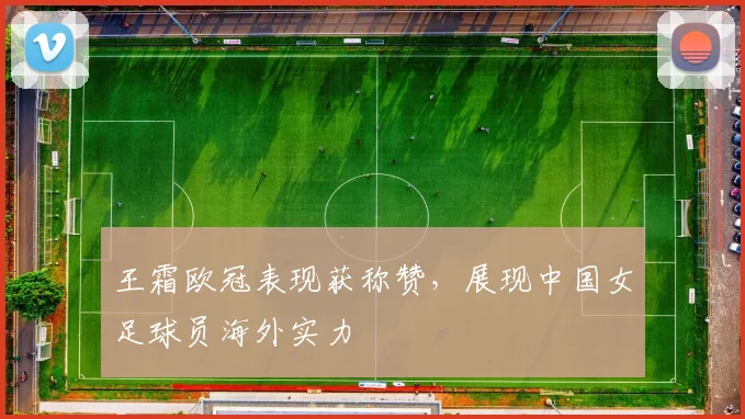 王霜欧冠表现获称赞，展现中国女足球员海外实力