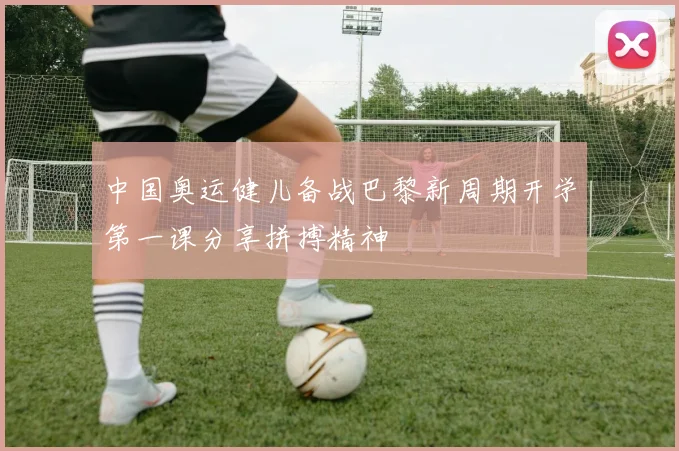 中国奥运健儿备战巴黎新周期开学第一课分享拼搏精神
