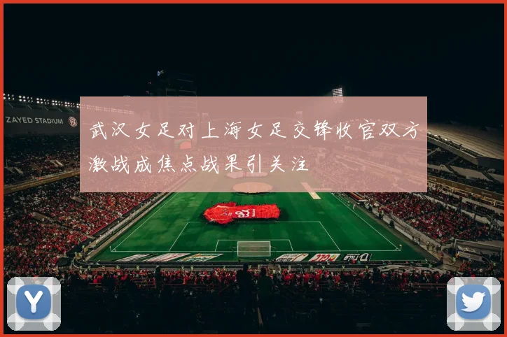 武汉女足对上海女足交锋收官双方激战成焦点战果引关注