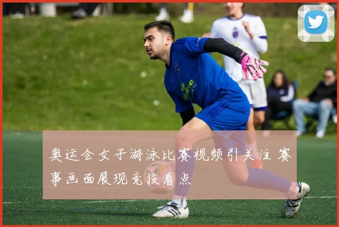 奥运会女子游泳比赛视频引关注 赛事画面展现竞技看点