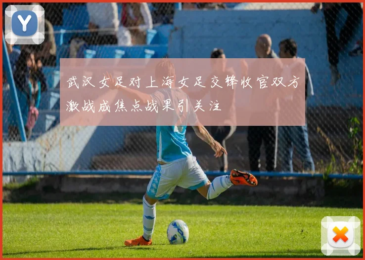 武汉女足对上海女足交锋收官双方激战成焦点战果引关注