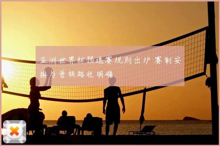 亚洲世界杯预选赛规则出炉 赛制安排与晋级路径明确