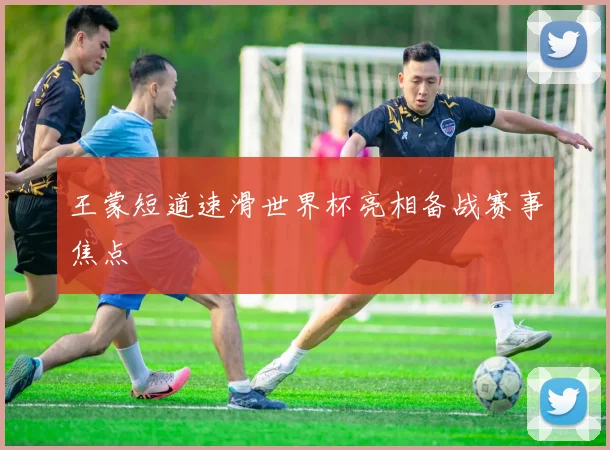 王蒙短道速滑世界杯亮相备战赛事焦点